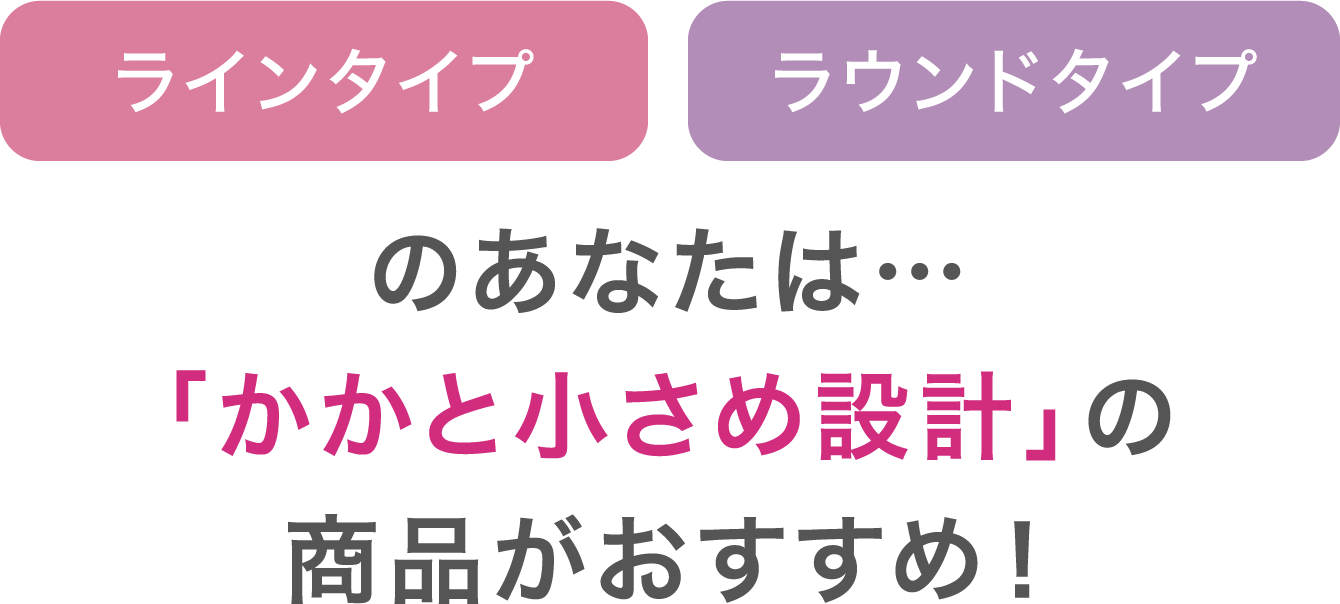 ラインタイプ/ラウンドタイプのあなたは…「かかと小さめ設計」の商品がおすすめ!